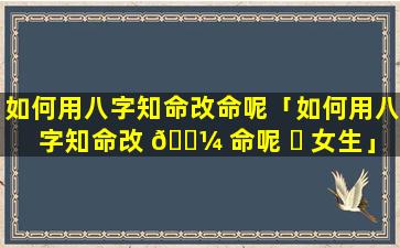 如何用八字知命改命呢「如何用八字知命改 🌼 命呢 ☘ 女生」